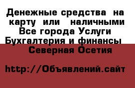 Денежные средства  на  карту  или   наличными - Все города Услуги » Бухгалтерия и финансы   . Северная Осетия